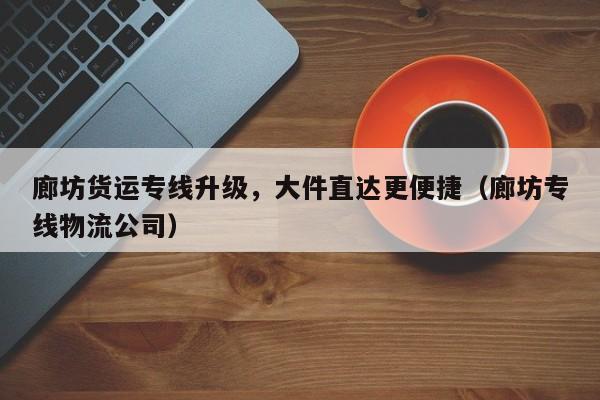 廊坊貨運專線升級，大件直達(dá)更便捷（廊坊專線物流公司）