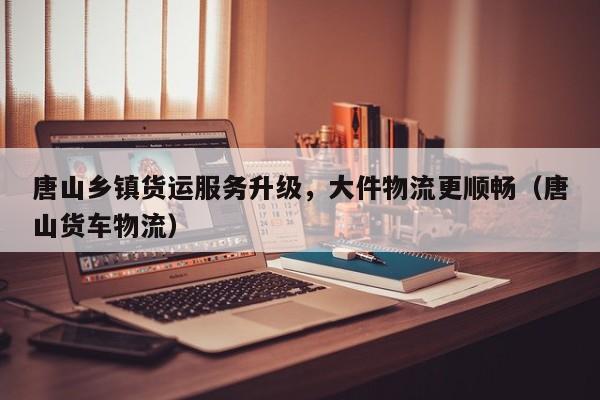 唐山鄉(xiāng)鎮(zhèn)貨運(yùn)服務(wù)升級(jí)，大件物流更順暢（唐山貨車物流）