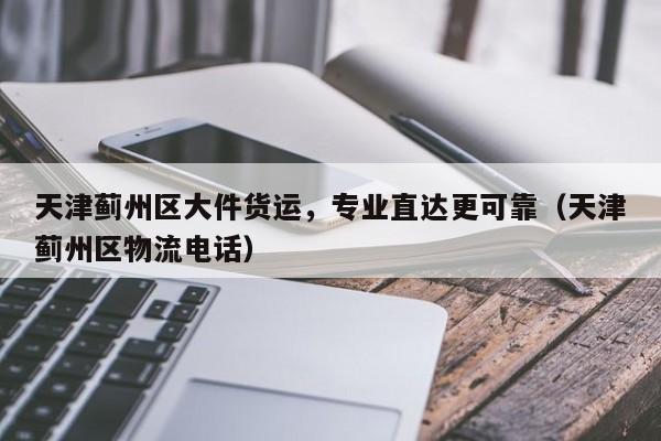 天津薊州區(qū)大件貨運(yùn)，專業(yè)直達(dá)更可靠（天津薊州區(qū)物流電話）
